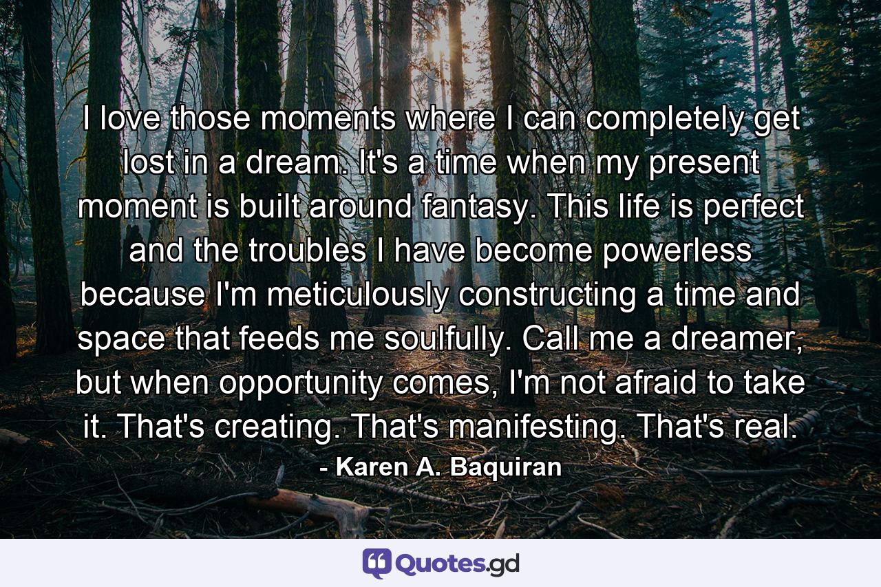 I love those moments where I can completely get lost in a dream. It's a time when my present moment is built around fantasy. This life is perfect and the troubles I have become powerless because I'm meticulously constructing a time and space that feeds me soulfully. Call me a dreamer, but when opportunity comes, I'm not afraid to take it. That's creating. That's manifesting. That's real. - Quote by Karen A. Baquiran