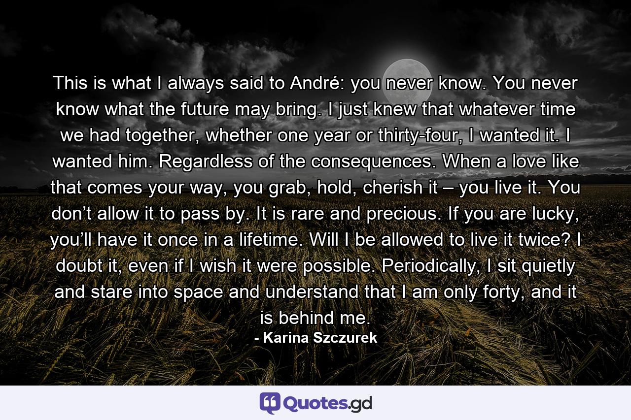 This is what I always said to André: you never know. You never know what the future may bring. I just knew that whatever time we had together, whether one year or thirty-four, I wanted it. I wanted him. Regardless of the consequences. When a love like that comes your way, you grab, hold, cherish it – you live it. You don’t allow it to pass by. It is rare and precious. If you are lucky, you’ll have it once in a lifetime. Will I be allowed to live it twice? I doubt it, even if I wish it were possible. Periodically, I sit quietly and stare into space and understand that I am only forty, and it is behind me. - Quote by Karina Szczurek