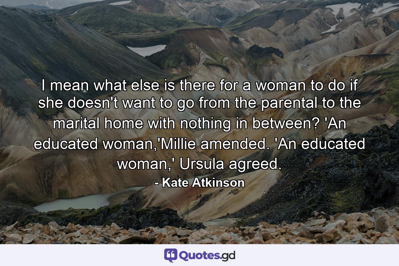 I mean what else is there for a woman to do if she doesn't want to go from the parental to the marital home with nothing in between? 'An educated woman,'Millie amended. 'An educated woman,' Ursula agreed. - Quote by Kate Atkinson