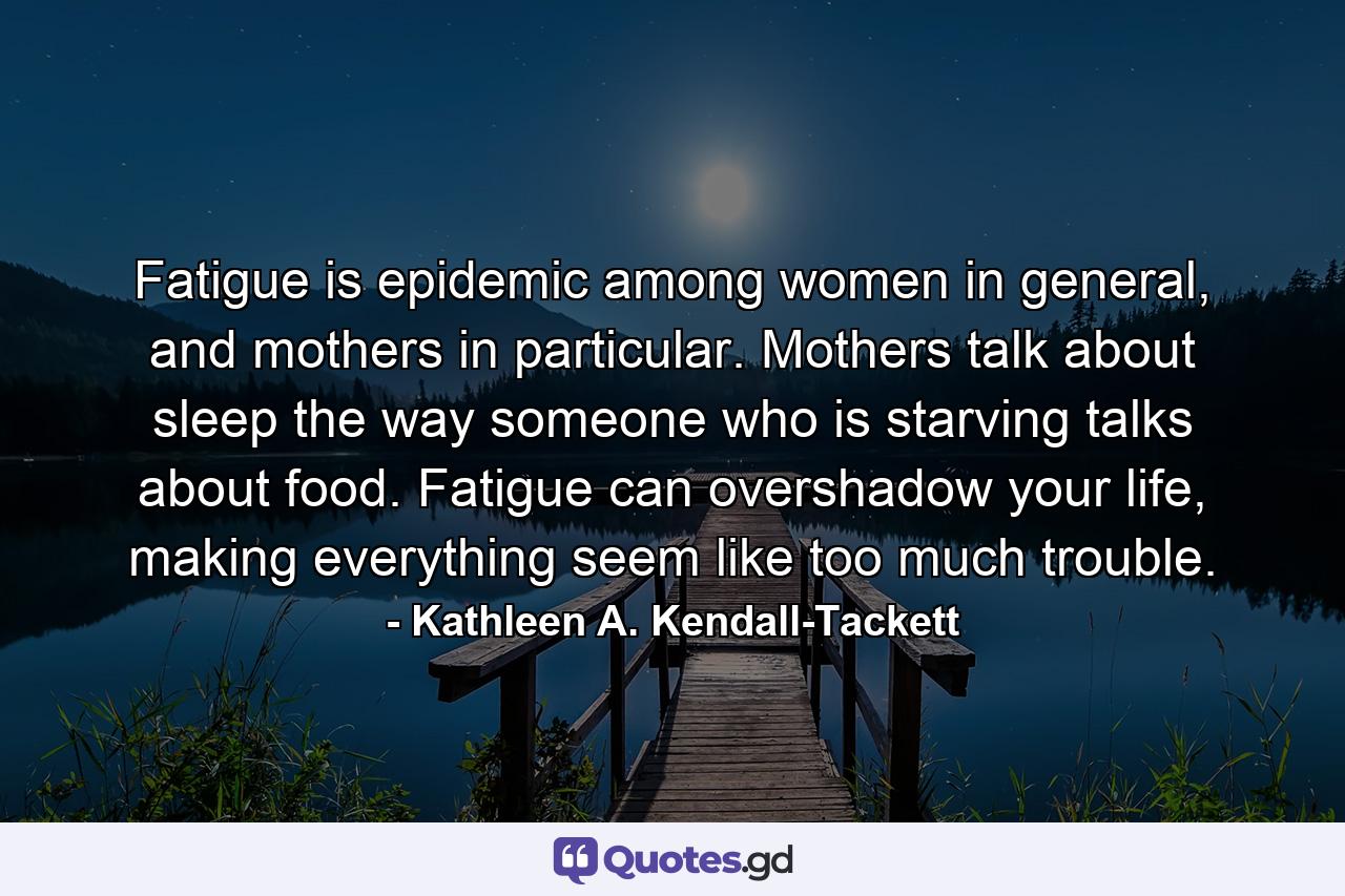 Fatigue is epidemic among women in general, and mothers in particular. Mothers talk about sleep the way someone who is starving talks about food. Fatigue can overshadow your life, making everything seem like too much trouble. - Quote by Kathleen A. Kendall-Tackett