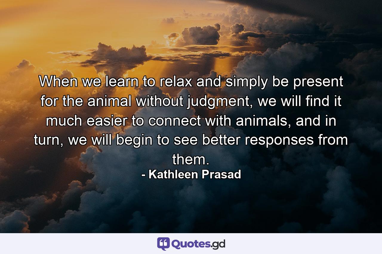 When we learn to relax and simply be present for the animal without judgment, we will find it much easier to connect with animals, and in turn, we will begin to see better responses from them. - Quote by Kathleen Prasad