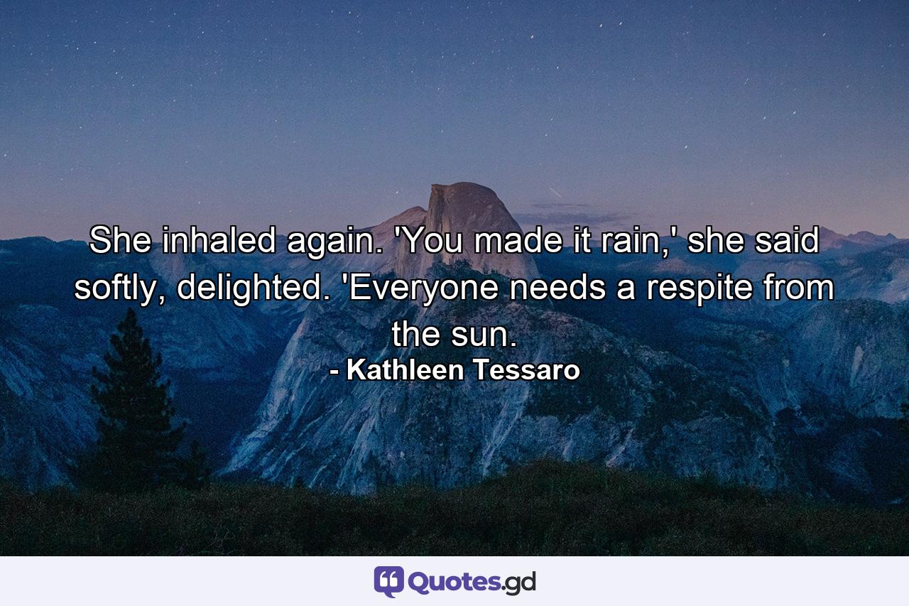 She inhaled again. 'You made it rain,' she said softly, delighted. 'Everyone needs a respite from the sun. - Quote by Kathleen Tessaro