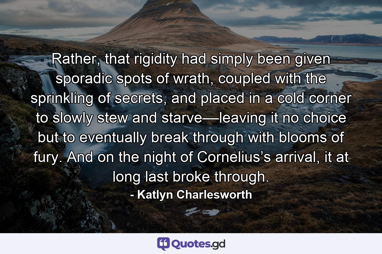 Rather, that rigidity had simply been given sporadic spots of wrath, coupled with the sprinkling of secrets, and placed in a cold corner to slowly stew and starve––leaving it no choice but to eventually break through with blooms of fury. And on the night of Cornelius’s arrival, it at long last broke through. - Quote by Katlyn Charlesworth