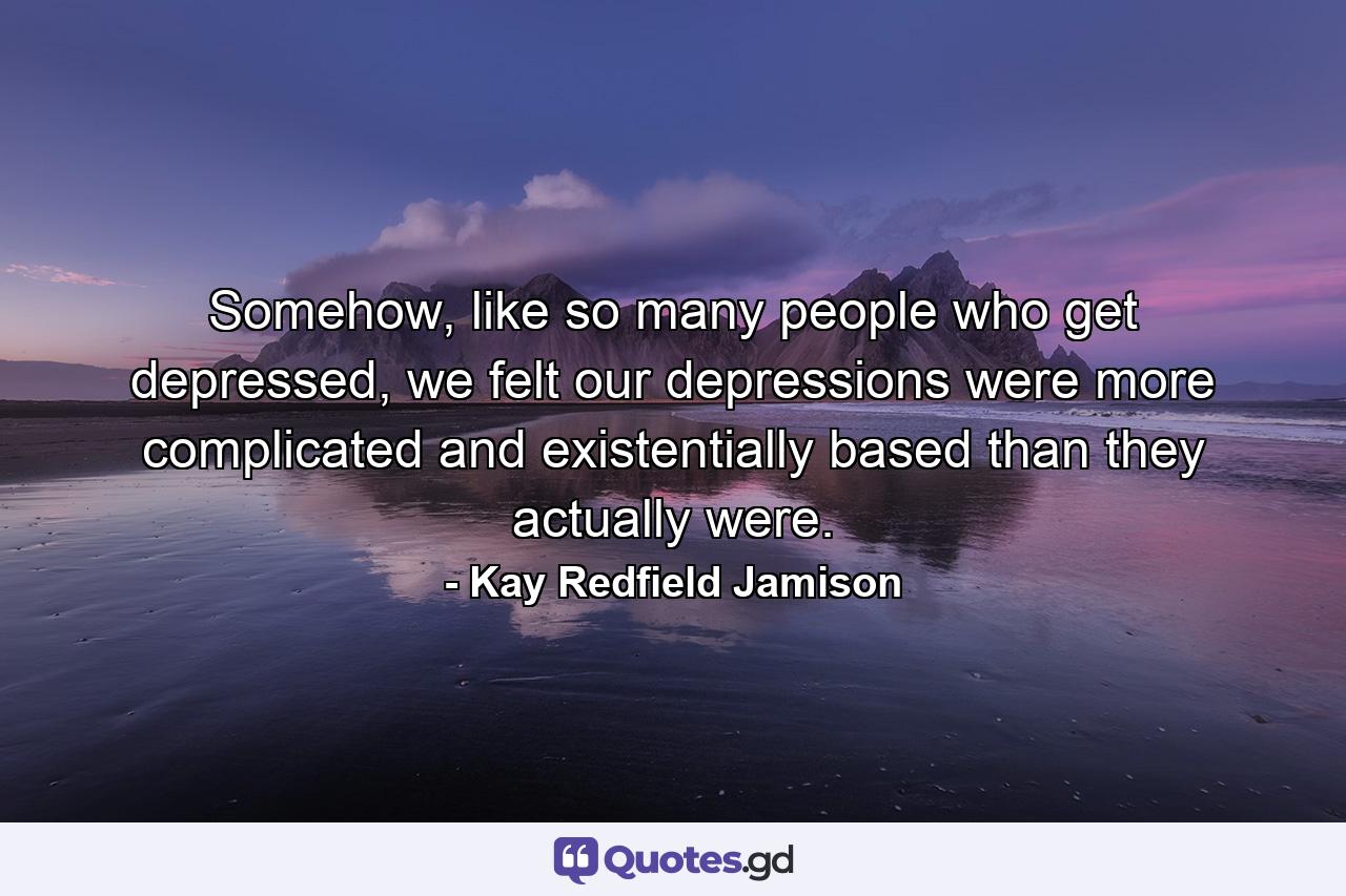 Somehow, like so many people who get depressed, we felt our depressions were more complicated and existentially based than they actually were. - Quote by Kay Redfield Jamison