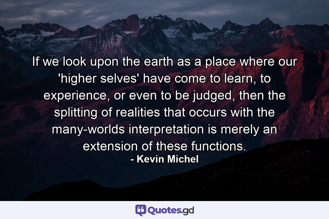 If we look upon the earth as a place where our 'higher selves' have come to learn, to experience, or even to be judged, then the splitting of realities that occurs with the many-worlds interpretation is merely an extension of these functions. - Quote by Kevin Michel