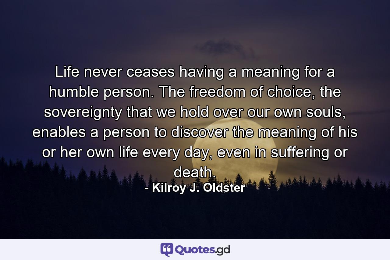 Life never ceases having a meaning for a humble person. The freedom of choice, the sovereignty that we hold over our own souls, enables a person to discover the meaning of his or her own life every day, even in suffering or death. - Quote by Kilroy J. Oldster