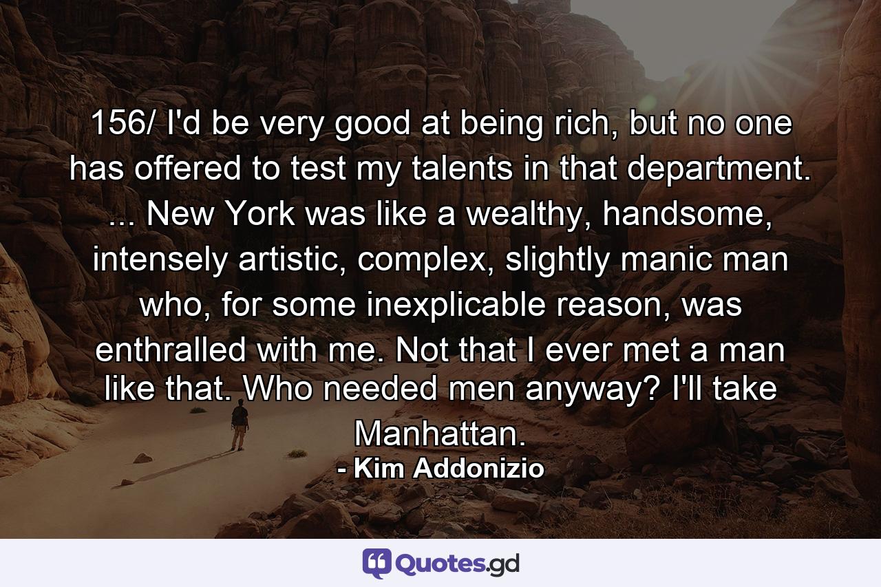 156/ I'd be very good at being rich, but no one has offered to test my talents in that department. ... New York was like a wealthy, handsome, intensely artistic, complex, slightly manic man who, for some inexplicable reason, was enthralled with me. Not that I ever met a man like that. Who needed men anyway? I'll take Manhattan. - Quote by Kim Addonizio