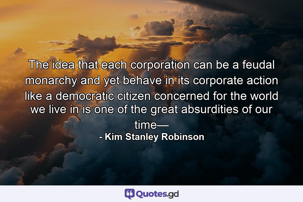 The idea that each corporation can be a feudal monarchy and yet behave in its corporate action like a democratic citizen concerned for the world we live in is one of the great absurdities of our time— - Quote by Kim Stanley Robinson