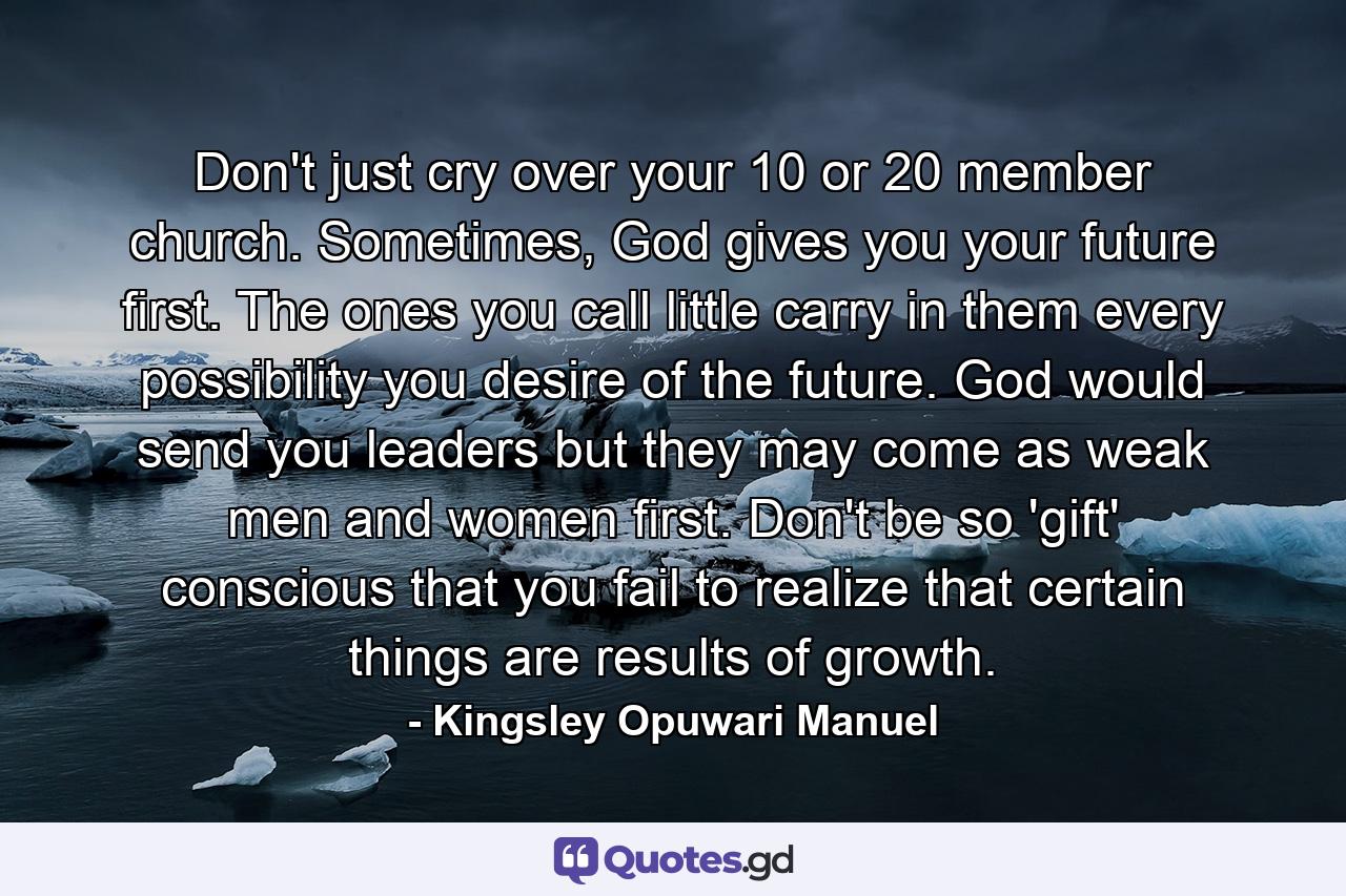 Don't just cry over your 10 or 20 member church. Sometimes, God gives you your future first. The ones you call little carry in them every possibility you desire of the future. God would send you leaders but they may come as weak men and women first. Don't be so 'gift' conscious that you fail to realize that certain things are results of growth. - Quote by Kingsley Opuwari Manuel