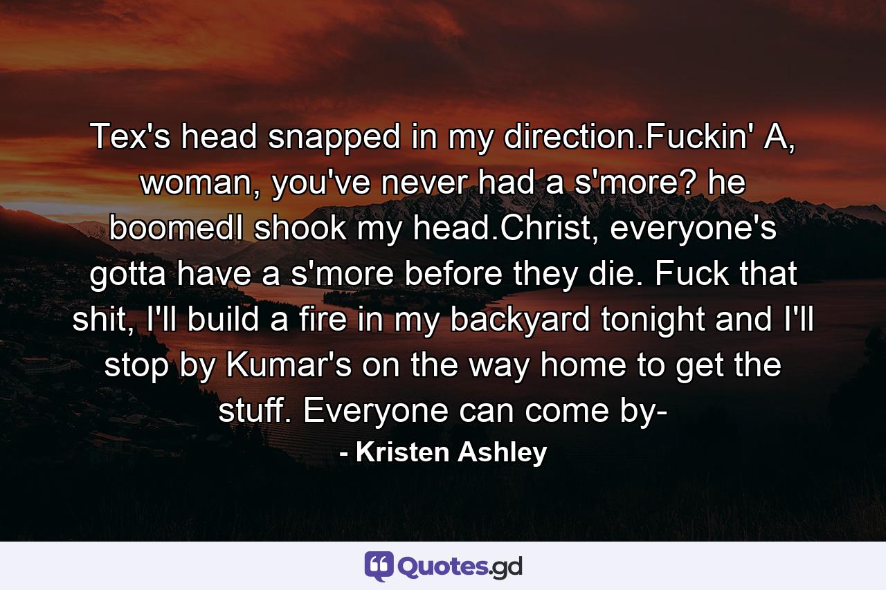 Tex's head snapped in my direction.Fuckin' A, woman, you've never had a s'more? he boomedI shook my head.Christ, everyone's gotta have a s'more before they die. Fuck that shit, I'll build a fire in my backyard tonight and I'll stop by Kumar's on the way home to get the stuff. Everyone can come by- - Quote by Kristen Ashley