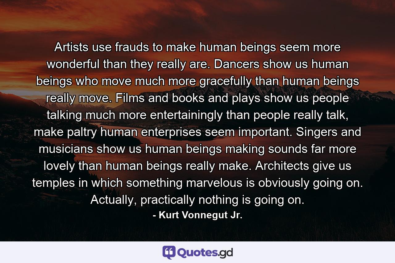 Artists use frauds to make human beings seem more wonderful than they really are. Dancers show us human beings who move much more gracefully than human beings really move. Films and books and plays show us people talking much more entertainingly than people really talk, make paltry human enterprises seem important. Singers and musicians show us human beings making sounds far more lovely than human beings really make. Architects give us temples in which something marvelous is obviously going on. Actually, practically nothing is going on. - Quote by Kurt Vonnegut Jr.