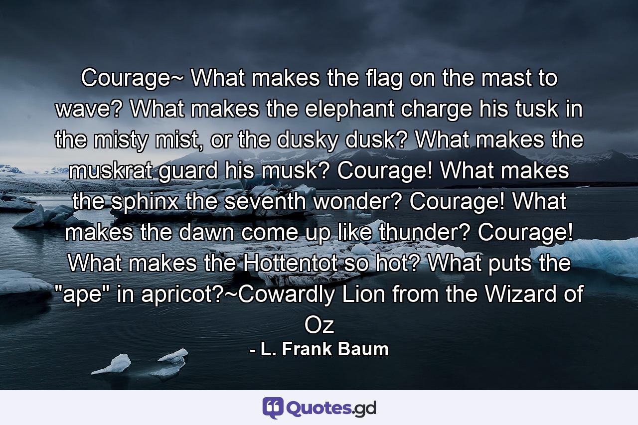 Courage~ What makes the flag on the mast to wave? What makes the elephant charge his tusk in the misty mist, or the dusky dusk? What makes the muskrat guard his musk? Courage! What makes the sphinx the seventh wonder? Courage! What makes the dawn come up like thunder? Courage! What makes the Hottentot so hot? What puts the 