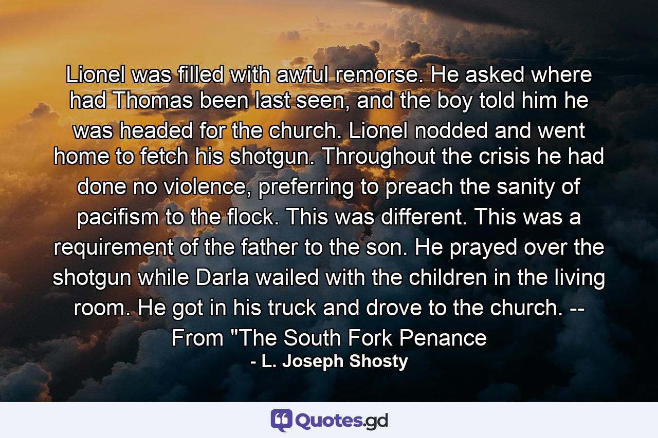 Lionel was filled with awful remorse. He asked where had Thomas been last seen, and the boy told him he was headed for the church. Lionel nodded and went home to fetch his shotgun. Throughout the crisis he had done no violence, preferring to preach the sanity of pacifism to the flock. This was different. This was a requirement of the father to the son. He prayed over the shotgun while Darla wailed with the children in the living room. He got in his truck and drove to the church. -- From 