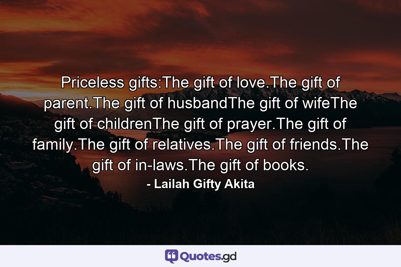 Priceless gifts:The gift of love.The gift of parent.The gift of husbandThe gift of wifeThe gift of childrenThe gift of prayer.The gift of family.The gift of relatives.The gift of friends.The gift of in-laws.The gift of books. - Quote by Lailah Gifty Akita