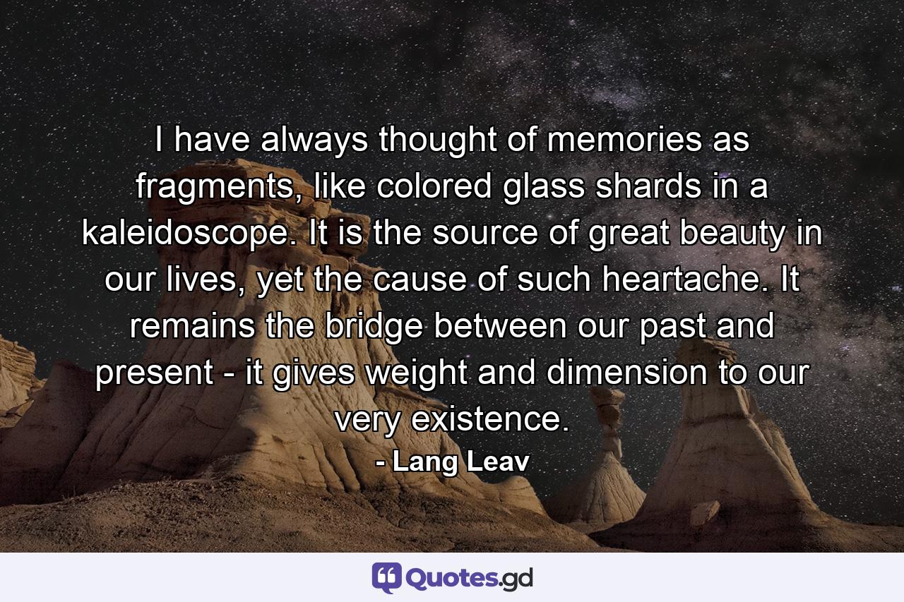 I have always thought of memories as fragments, like colored glass shards in a kaleidoscope. It is the source of great beauty in our lives, yet the cause of such heartache. It remains the bridge between our past and present - it gives weight and dimension to our very existence. - Quote by Lang Leav