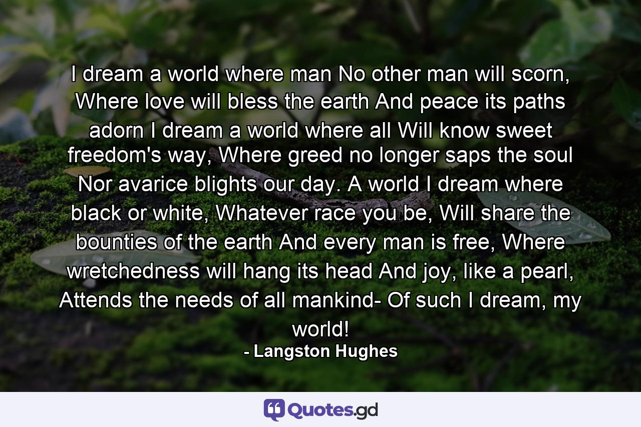 I dream a world where man No other man will scorn, Where love will bless the earth And peace its paths adorn I dream a world where all Will know sweet freedom's way, Where greed no longer saps the soul Nor avarice blights our day. A world I dream where black or white, Whatever race you be, Will share the bounties of the earth And every man is free, Where wretchedness will hang its head And joy, like a pearl, Attends the needs of all mankind- Of such I dream, my world! - Quote by Langston Hughes