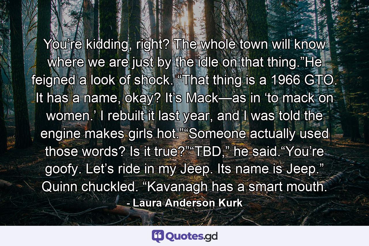 You’re kidding, right? The whole town will know where we are just by the idle on that thing.”He feigned a look of shock. “That thing is a 1966 GTO. It has a name, okay? It’s Mack—as in ‘to mack on women.’ I rebuilt it last year, and I was told the engine makes girls hot.”“Someone actually used those words? Is it true?”“TBD,” he said.“You’re goofy. Let’s ride in my Jeep. Its name is Jeep.” Quinn chuckled. “Kavanagh has a smart mouth. - Quote by Laura Anderson Kurk