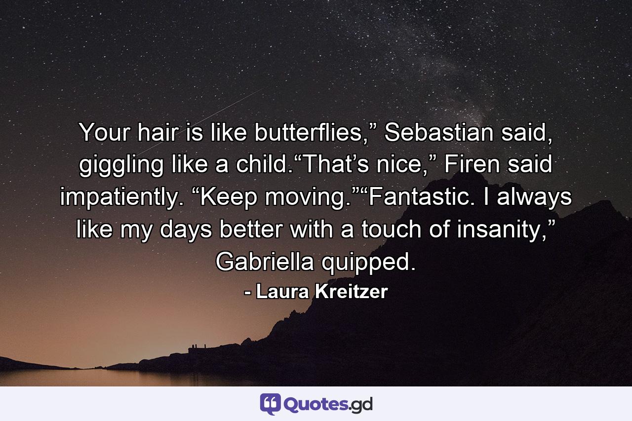 Your hair is like butterflies,” Sebastian said, giggling like a child.“That’s nice,” Firen said impatiently. “Keep moving.”“Fantastic. I always like my days better with a touch of insanity,” Gabriella quipped. - Quote by Laura Kreitzer