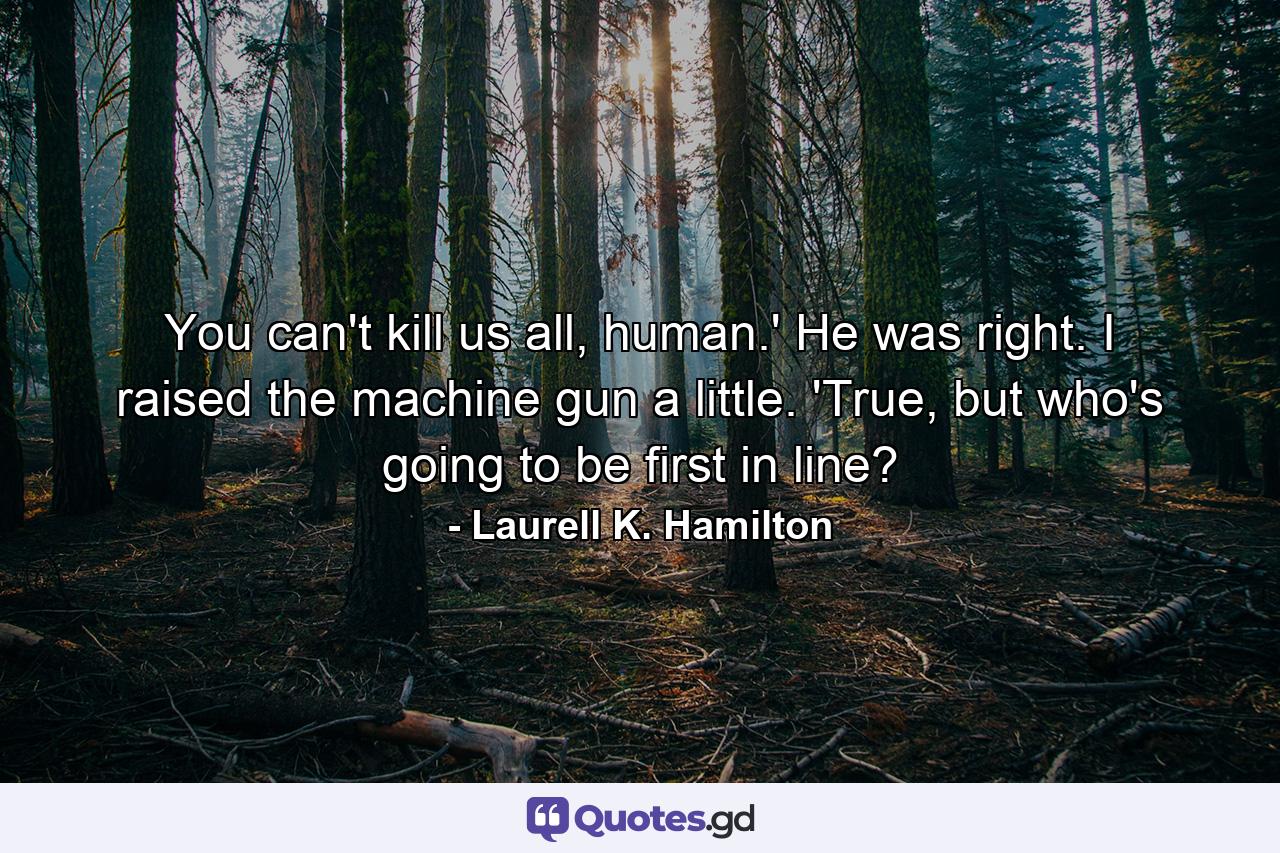 You can't kill us all, human.' He was right. I raised the machine gun a little. 'True, but who's going to be first in line? - Quote by Laurell K. Hamilton