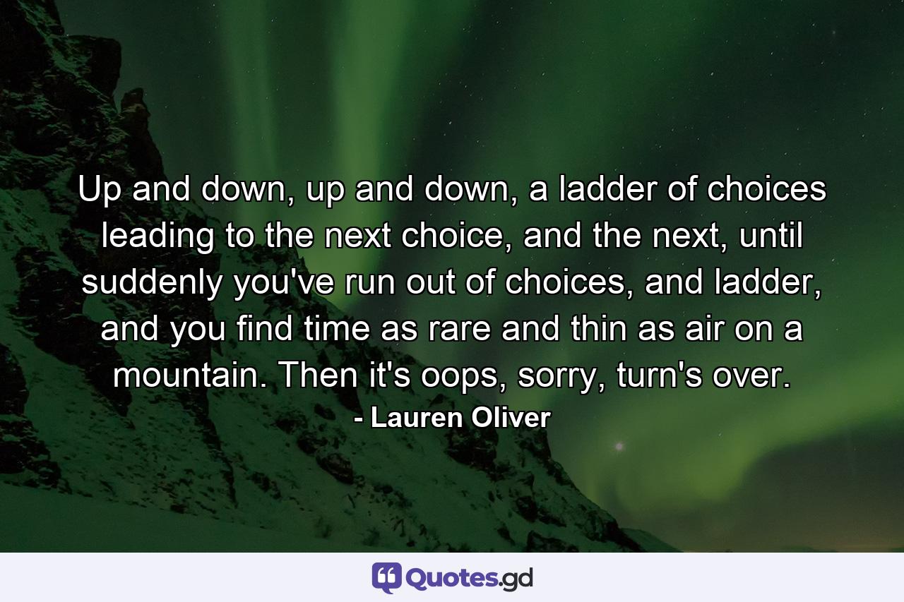 Up and down, up and down, a ladder of choices leading to the next choice, and the next, until suddenly you've run out of choices, and ladder, and you find time as rare and thin as air on a mountain. Then it's oops, sorry, turn's over. - Quote by Lauren Oliver