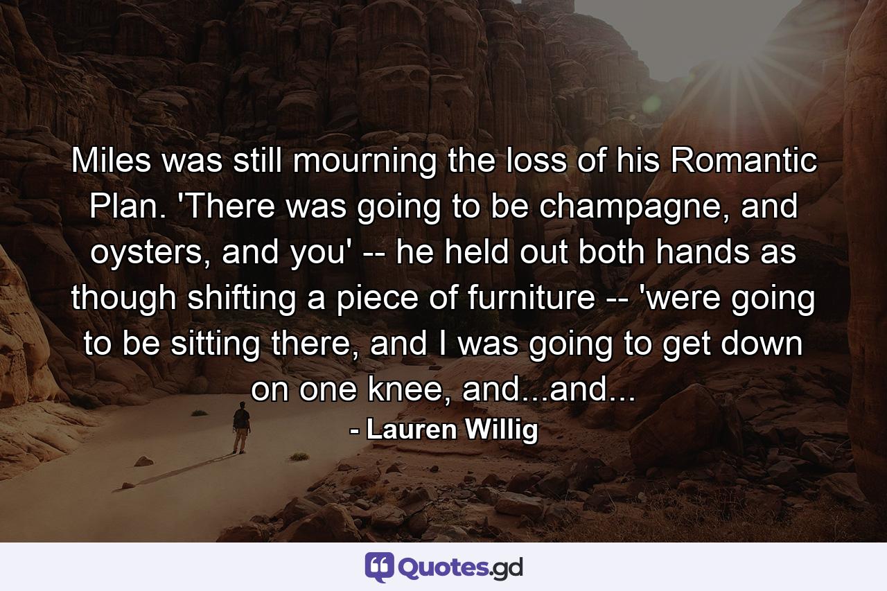 Miles was still mourning the loss of his Romantic Plan. 'There was going to be champagne, and oysters, and you' -- he held out both hands as though shifting a piece of furniture -- 'were going to be sitting there, and I was going to get down on one knee, and...and... - Quote by Lauren Willig