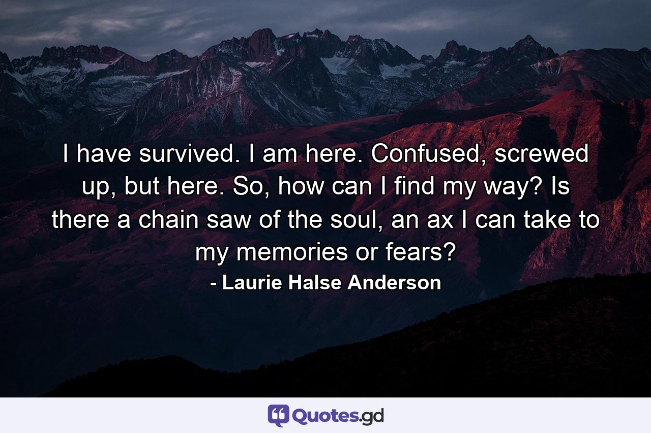 I have survived. I am here. Confused, screwed up, but here. So, how can I find my way? Is there a chain saw of the soul, an ax I can take to my memories or fears? - Quote by Laurie Halse Anderson