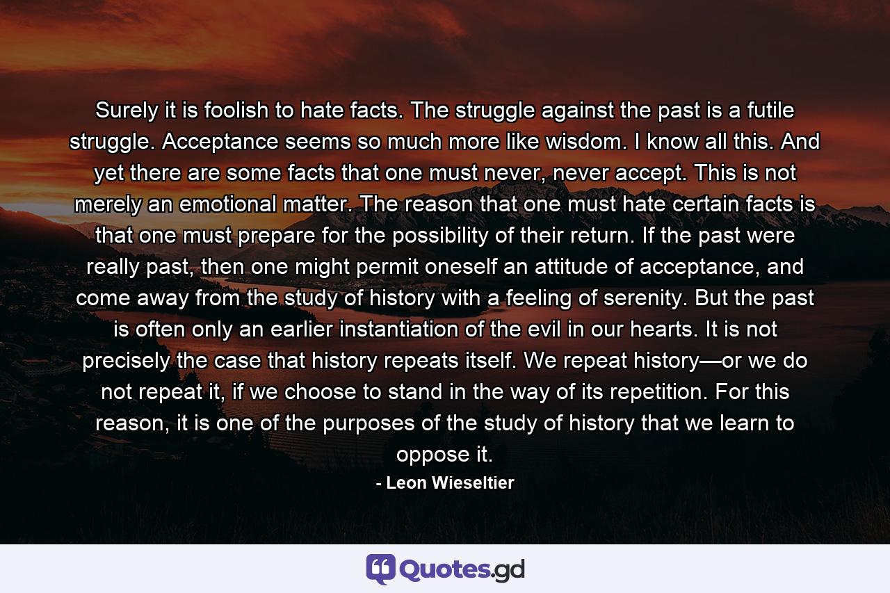 Surely it is foolish to hate facts. The struggle against the past is a futile struggle. Acceptance seems so much more like wisdom. I know all this. And yet there are some facts that one must never, never accept. This is not merely an emotional matter. The reason that one must hate certain facts is that one must prepare for the possibility of their return. If the past were really past, then one might permit oneself an attitude of acceptance, and come away from the study of history with a feeling of serenity. But the past is often only an earlier instantiation of the evil in our hearts. It is not precisely the case that history repeats itself. We repeat history—or we do not repeat it, if we choose to stand in the way of its repetition. For this reason, it is one of the purposes of the study of history that we learn to oppose it. - Quote by Leon Wieseltier