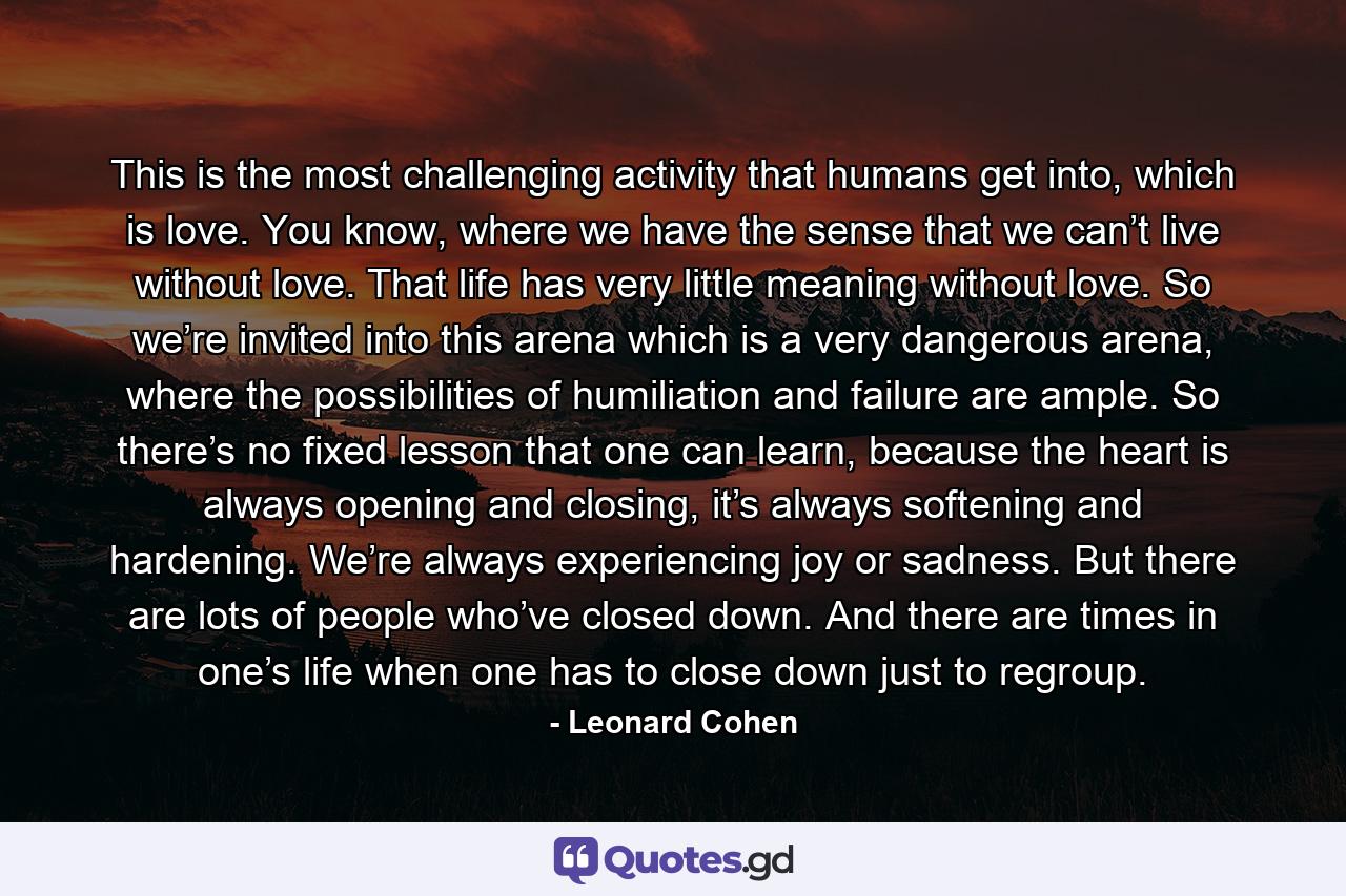 This is the most challenging activity that humans get into, which is love. You know, where we have the sense that we can’t live without love. That life has very little meaning without love. So we’re invited into this arena which is a very dangerous arena, where the possibilities of humiliation and failure are ample. So there’s no fixed lesson that one can learn, because the heart is always opening and closing, it’s always softening and hardening. We’re always experiencing joy or sadness. But there are lots of people who’ve closed down. And there are times in one’s life when one has to close down just to regroup. - Quote by Leonard Cohen