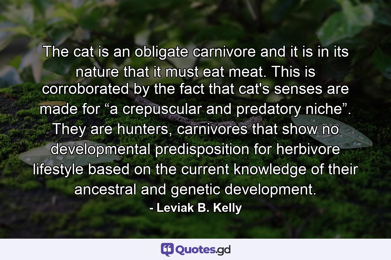 The cat is an obligate carnivore and it is in its nature that it must eat meat. This is corroborated by the fact that cat's senses are made for “a crepuscular and predatory niche”. They are hunters, carnivores that show no developmental predisposition for herbivore lifestyle based on the current knowledge of their ancestral and genetic development. - Quote by Leviak B. Kelly