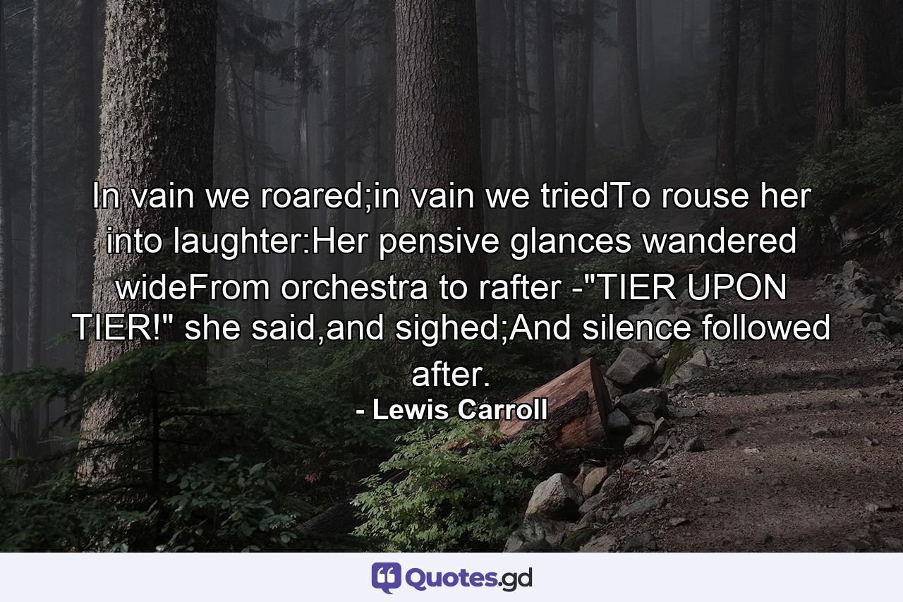 In vain we roared;in vain we triedTo rouse her into laughter:Her pensive glances wandered wideFrom orchestra to rafter -