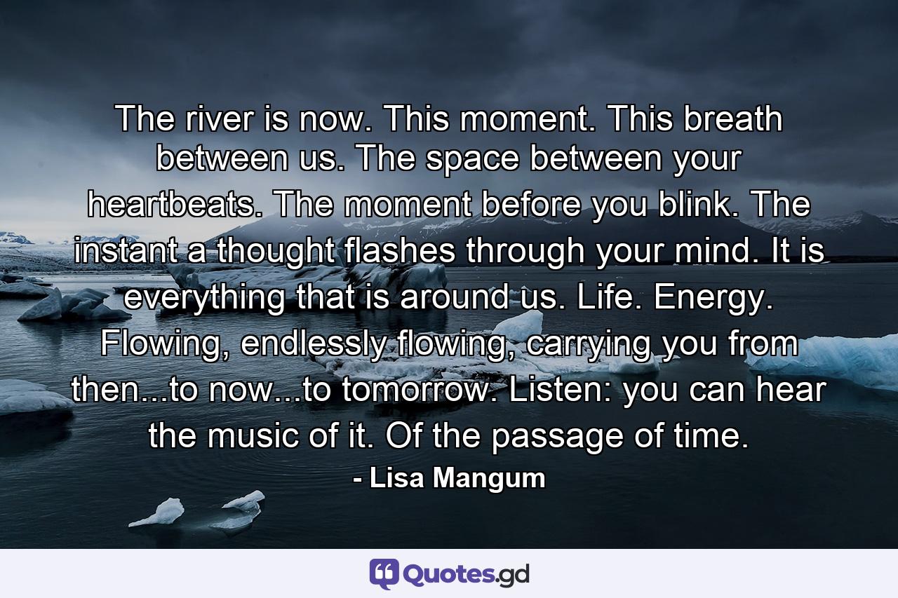 The river is now. This moment. This breath between us. The space between your heartbeats. The moment before you blink. The instant a thought flashes through your mind. It is everything that is around us. Life. Energy. Flowing, endlessly flowing, carrying you from then...to now...to tomorrow. Listen: you can hear the music of it. Of the passage of time. - Quote by Lisa Mangum