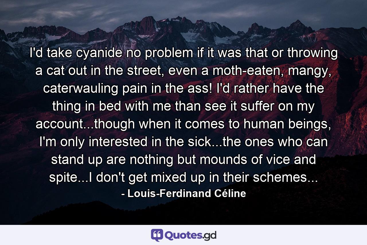 I'd take cyanide no problem if it was that or throwing a cat out in the street, even a moth-eaten, mangy, caterwauling pain in the ass! I'd rather have the thing in bed with me than see it suffer on my account...though when it comes to human beings, I'm only interested in the sick...the ones who can stand up are nothing but mounds of vice and spite...I don't get mixed up in their schemes... - Quote by Louis-Ferdinand Céline