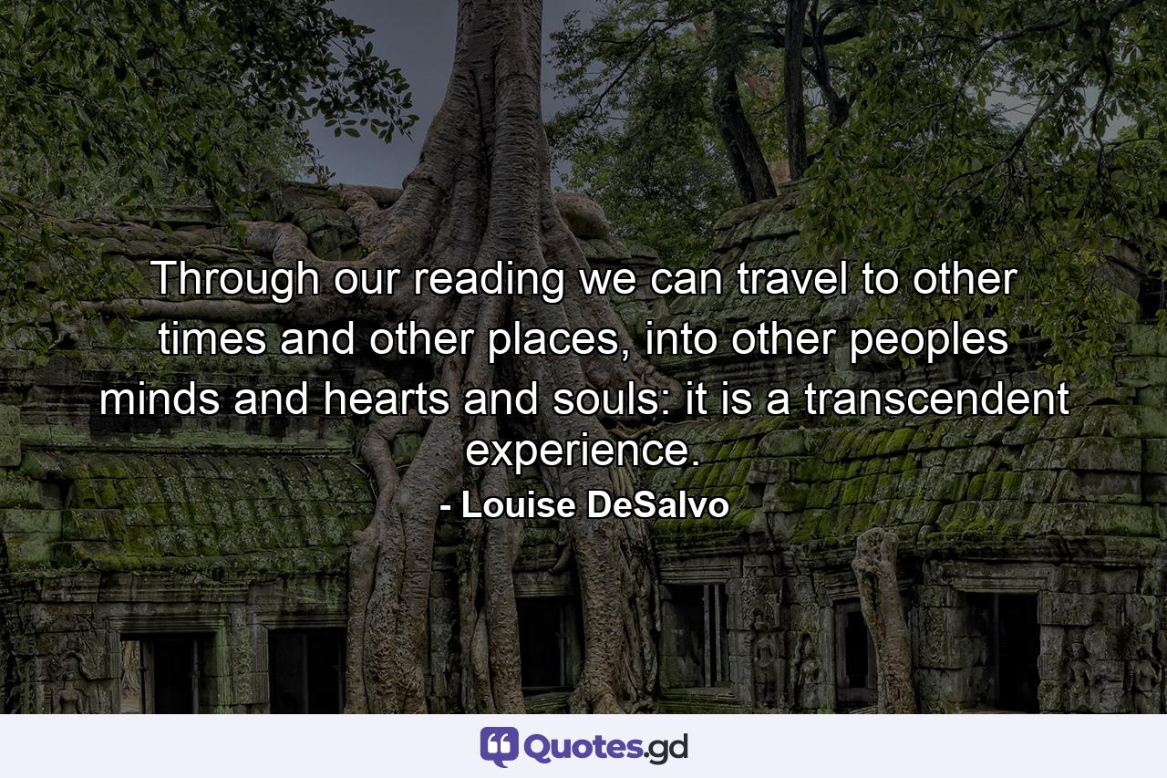 Through our reading we can travel to other times and other places, into other peoples minds and hearts and souls: it is a transcendent experience. - Quote by Louise DeSalvo