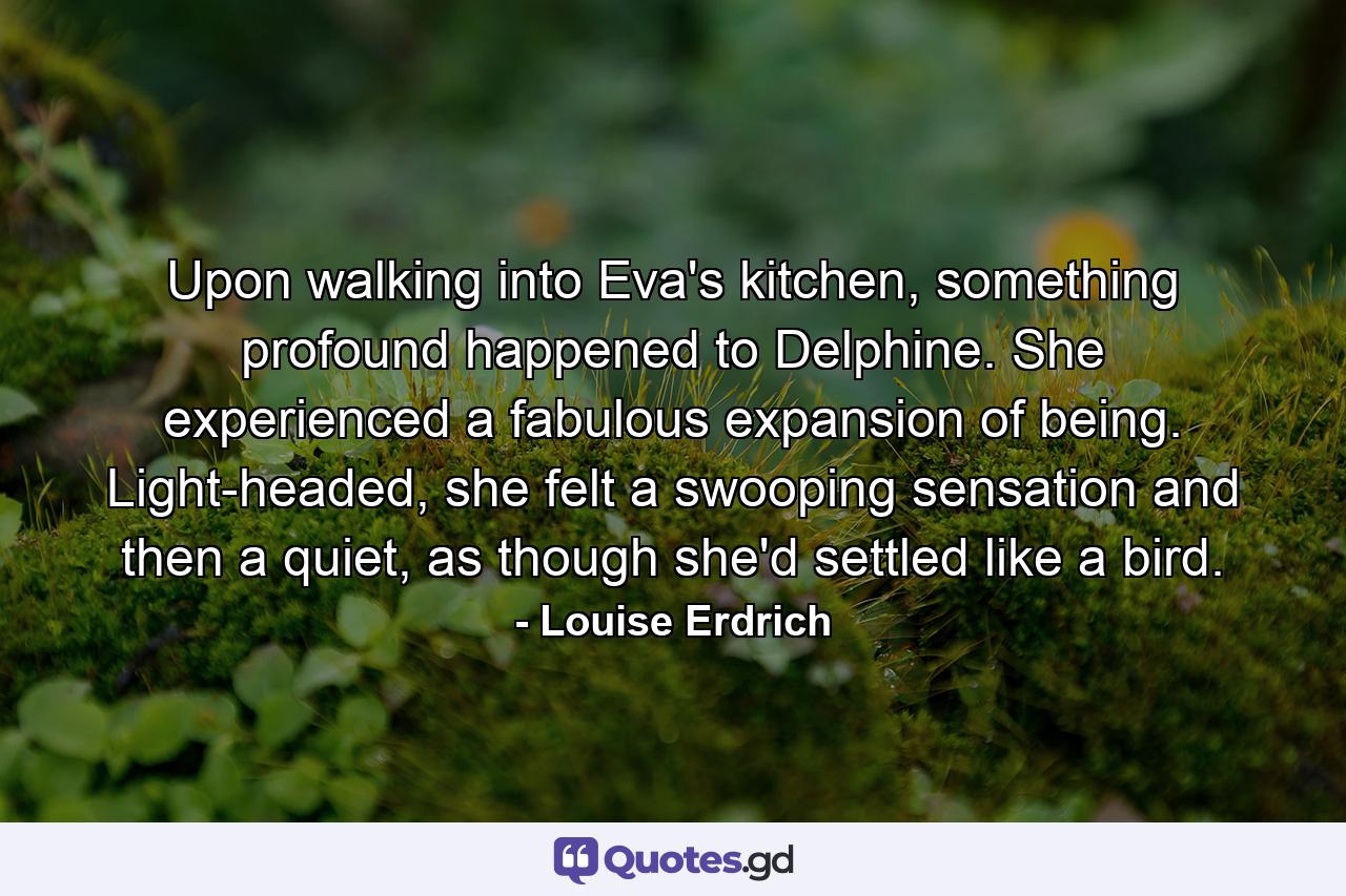 Upon walking into Eva's kitchen, something profound happened to Delphine. She experienced a fabulous expansion of being. Light-headed, she felt a swooping sensation and then a quiet, as though she'd settled like a bird. - Quote by Louise Erdrich