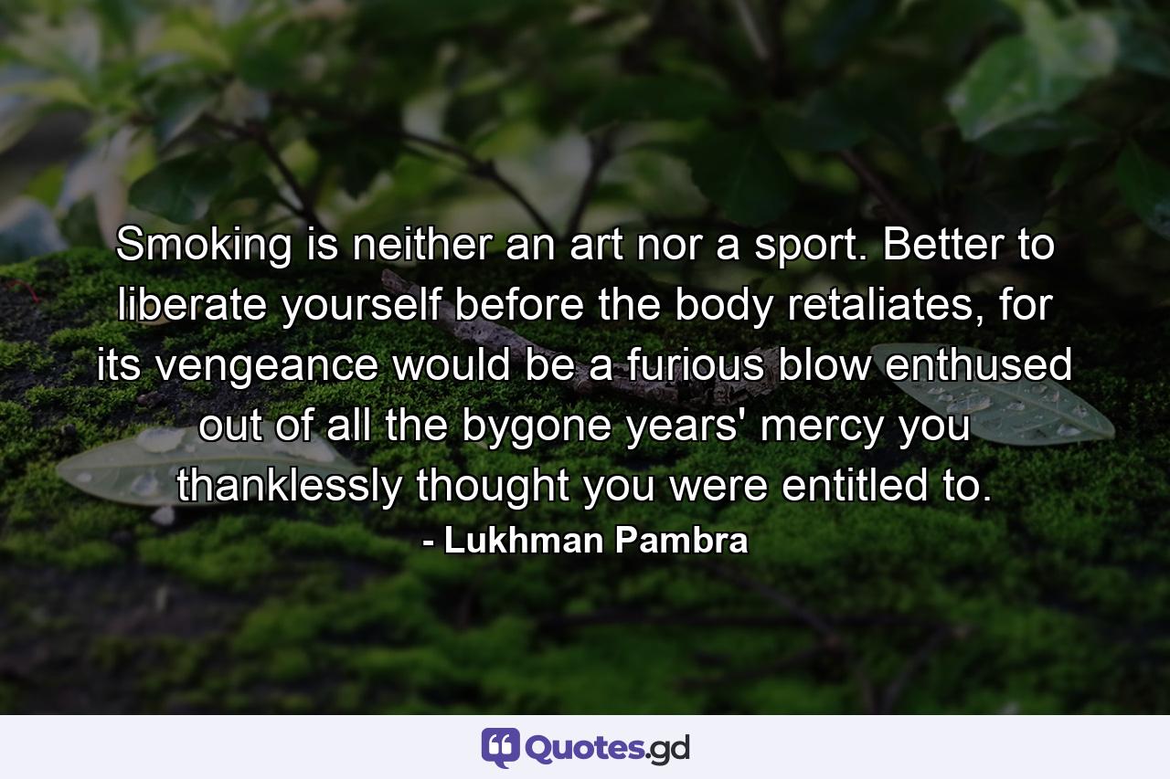 Smoking is neither an art nor a sport. Better to liberate yourself before the body retaliates, for its vengeance would be a furious blow enthused out of all the bygone years' mercy you thanklessly thought you were entitled to. - Quote by Lukhman Pambra