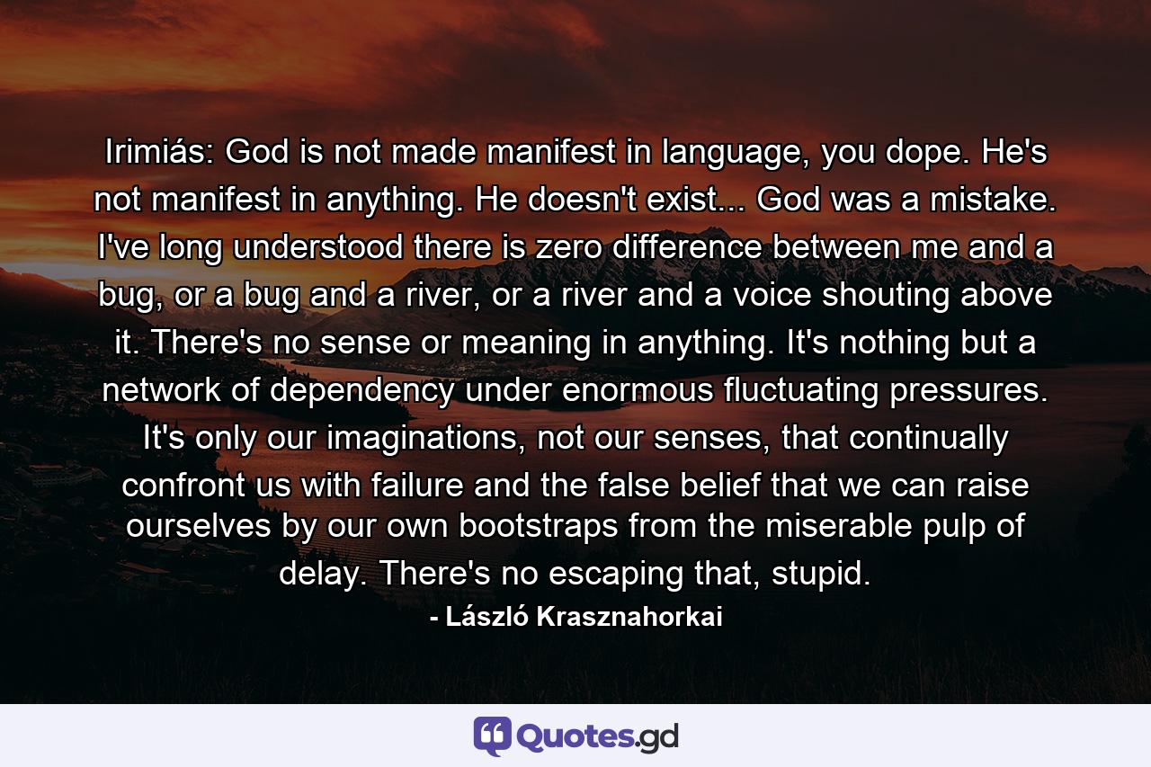 Irimiás: God is not made manifest in language, you dope. He's not manifest in anything. He doesn't exist... God was a mistake. I've long understood there is zero difference between me and a bug, or a bug and a river, or a river and a voice shouting above it. There's no sense or meaning in anything. It's nothing but a network of dependency under enormous fluctuating pressures. It's only our imaginations, not our senses, that continually confront us with failure and the false belief that we can raise ourselves by our own bootstraps from the miserable pulp of delay. There's no escaping that, stupid. - Quote by László Krasznahorkai