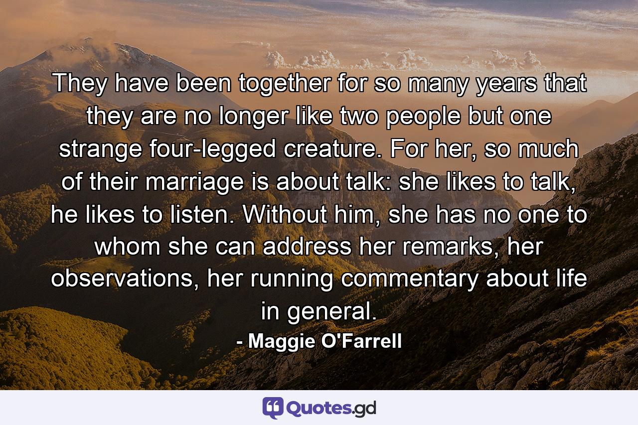 They have been together for so many years that they are no longer like two people but one strange four-legged creature. For her, so much of their marriage is about talk: she likes to talk, he likes to listen. Without him, she has no one to whom she can address her remarks, her observations, her running commentary about life in general. - Quote by Maggie O'Farrell