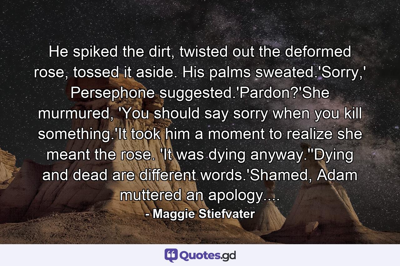 He spiked the dirt, twisted out the deformed rose, tossed it aside. His palms sweated.'Sorry,' Persephone suggested.'Pardon?'She murmured, 'You should say sorry when you kill something.'It took him a moment to realize she meant the rose. 'It was dying anyway.''Dying and dead are different words.'Shamed, Adam muttered an apology.... - Quote by Maggie Stiefvater