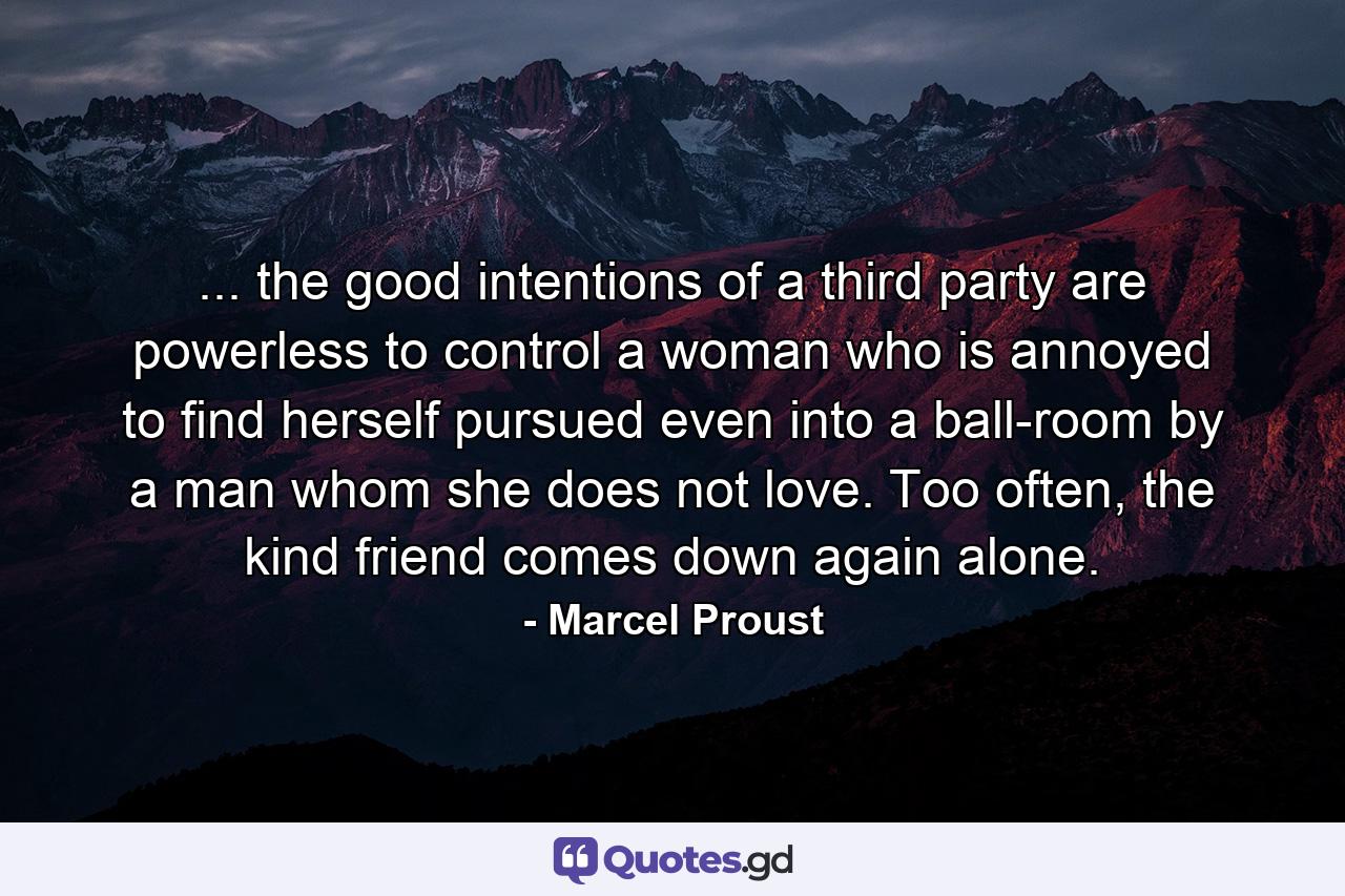 ... the good intentions of a third party are powerless to control a woman who is annoyed to find herself pursued even into a ball-room by a man whom she does not love. Too often, the kind friend comes down again alone. - Quote by Marcel Proust