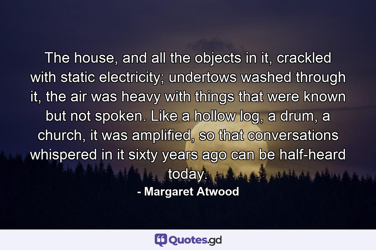 The house, and all the objects in it, crackled with static electricity; undertows washed through it, the air was heavy with things that were known but not spoken. Like a hollow log, a drum, a church, it was amplified, so that conversations whispered in it sixty years ago can be half-heard today. - Quote by Margaret Atwood