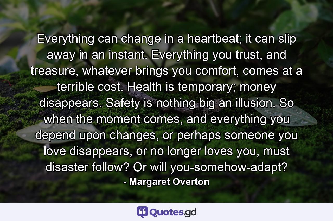 Everything can change in a heartbeat; it can slip away in an instant. Everything you trust, and treasure, whatever brings you comfort, comes at a terrible cost. Health is temporary; money disappears. Safety is nothing big an illusion. So when the moment comes, and everything you depend upon changes, or perhaps someone you love disappears, or no longer loves you, must disaster follow? Or will you-somehow-adapt? - Quote by Margaret Overton