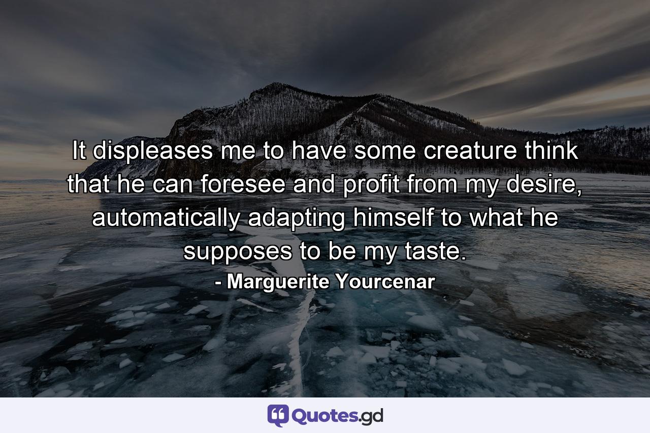 It displeases me to have some creature think that he can foresee and profit from my desire, automatically adapting himself to what he supposes to be my taste. - Quote by Marguerite Yourcenar