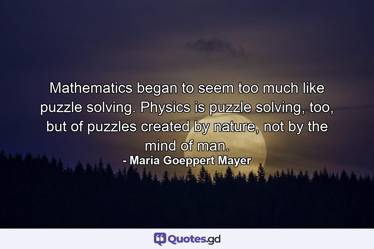 Mathematics began to seem too much like puzzle solving. Physics is puzzle solving, too, but of puzzles created by nature, not by the mind of man. - Quote by Maria Goeppert Mayer