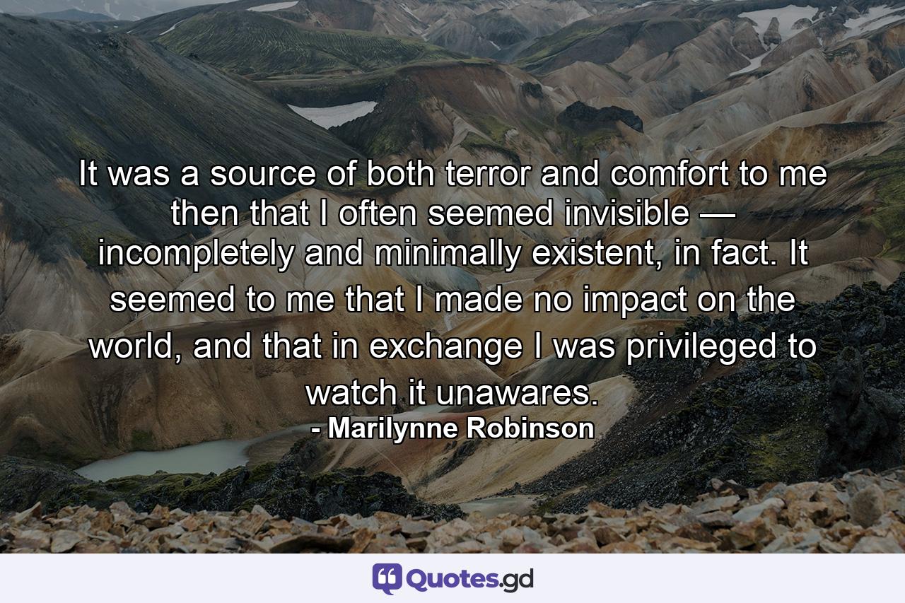 It was a source of both terror and comfort to me then that I often seemed invisible — incompletely and minimally existent, in fact. It seemed to me that I made no impact on the world, and that in exchange I was privileged to watch it unawares. - Quote by Marilynne Robinson