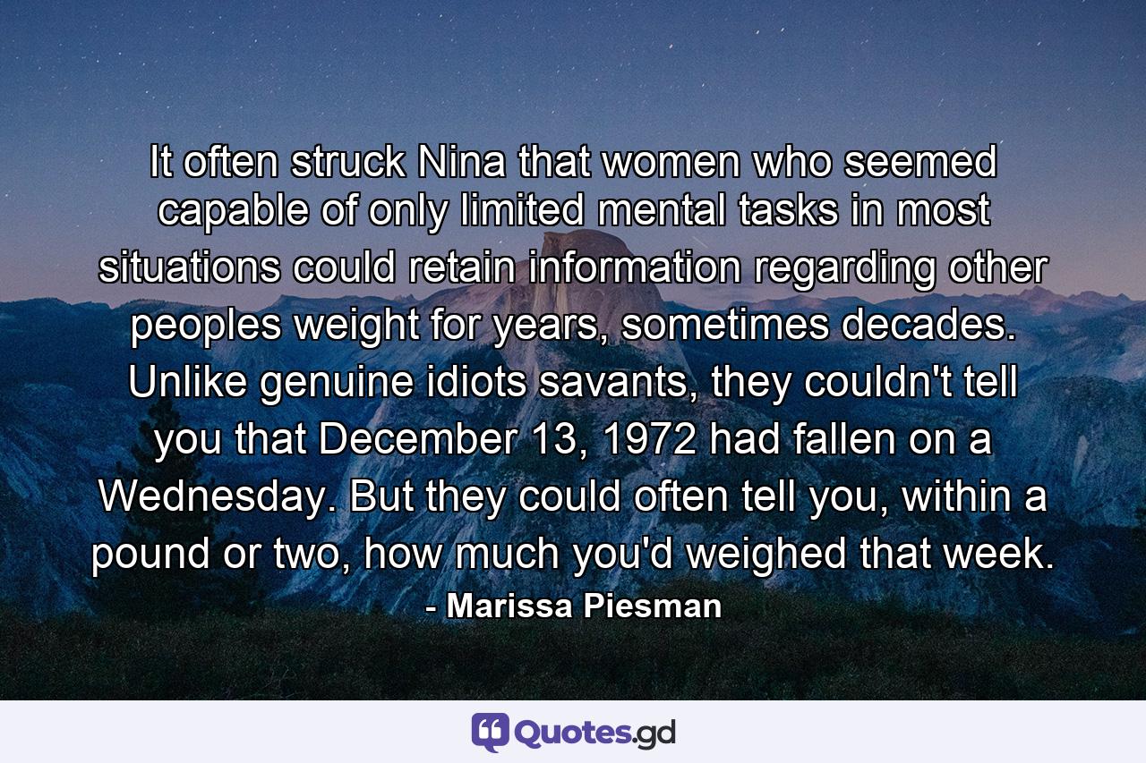 It often struck Nina that women who seemed capable of only limited mental tasks in most situations could retain information regarding other peoples weight for years, sometimes decades. Unlike genuine idiots savants, they couldn't tell you that December 13, 1972 had fallen on a Wednesday. But they could often tell you, within a pound or two, how much you'd weighed that week. - Quote by Marissa Piesman