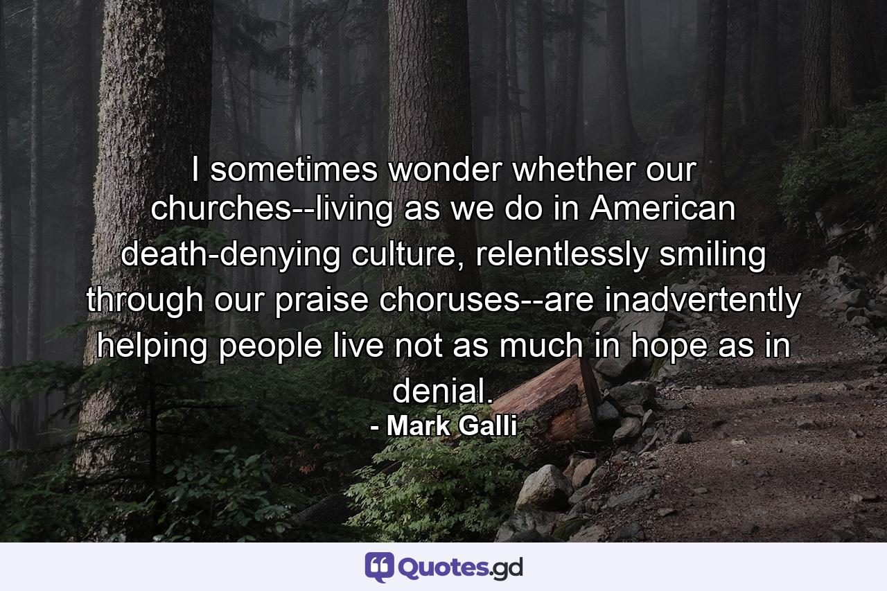 I sometimes wonder whether our churches--living as we do in American death-denying culture, relentlessly smiling through our praise choruses--are inadvertently helping people live not as much in hope as in denial. - Quote by Mark Galli