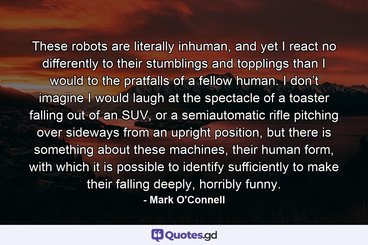 These robots are literally inhuman, and yet I react no differently to their stumblings and topplings than I would to the pratfalls of a fellow human. I don’t imagine I would laugh at the spectacle of a toaster falling out of an SUV, or a semiautomatic rifle pitching over sideways from an upright position, but there is something about these machines, their human form, with which it is possible to identify sufficiently to make their falling deeply, horribly funny. - Quote by Mark O'Connell