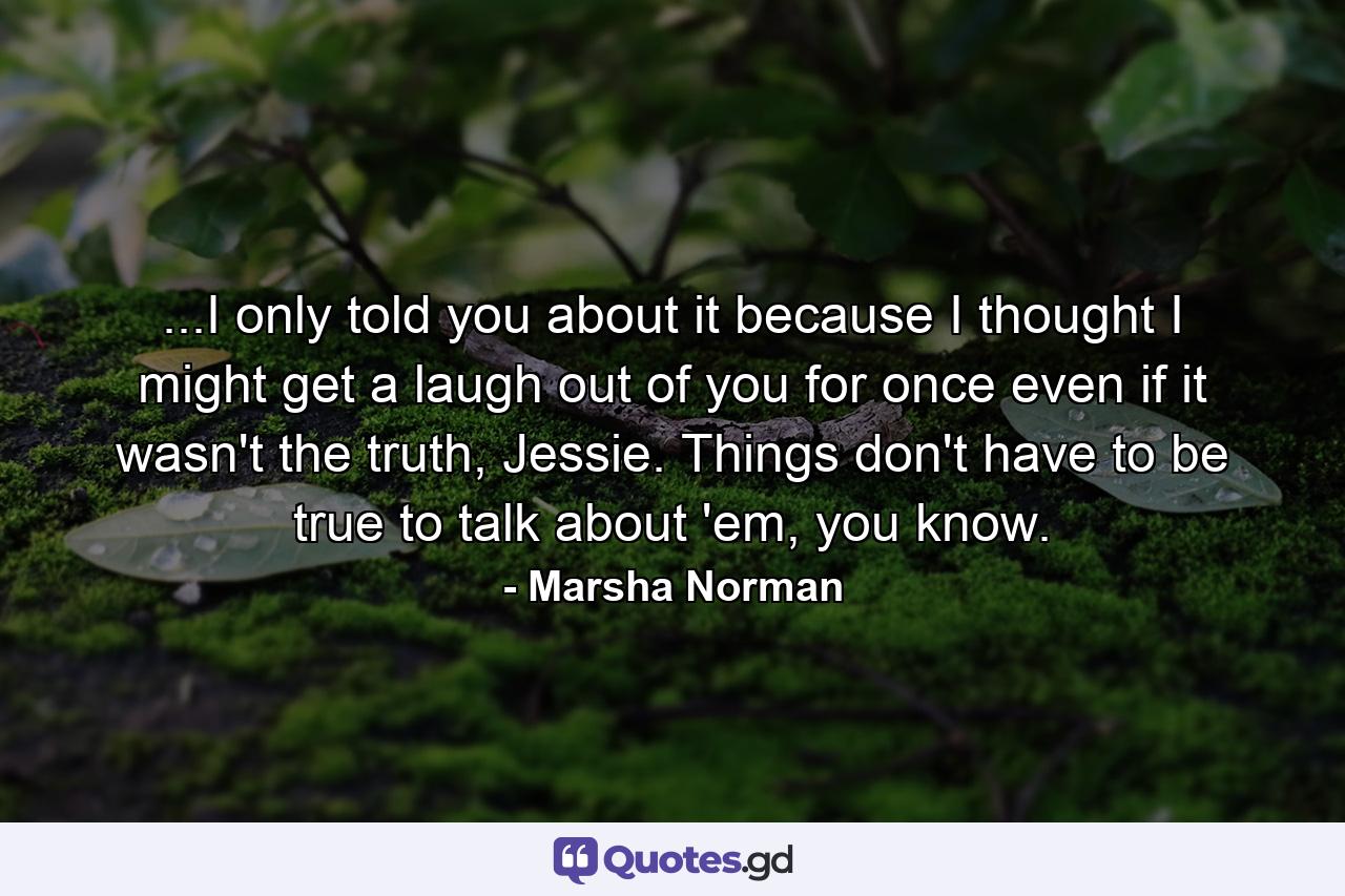 ...I only told you about it because I thought I might get a laugh out of you for once even if it wasn't the truth, Jessie. Things don't have to be true to talk about 'em, you know. - Quote by Marsha Norman