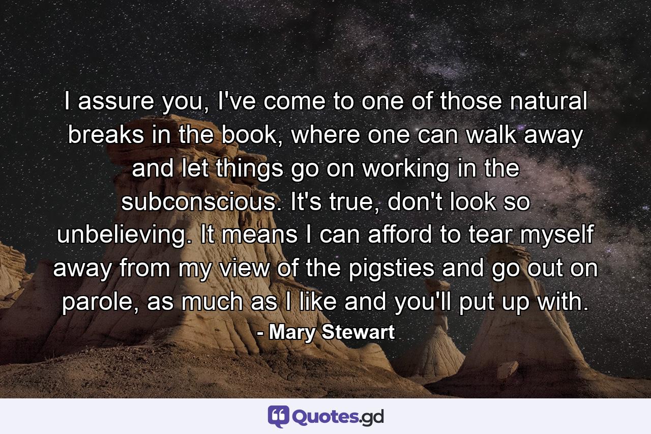 I assure you, I've come to one of those natural breaks in the book, where one can walk away and let things go on working in the subconscious. It's true, don't look so unbelieving. It means I can afford to tear myself away from my view of the pigsties and go out on parole, as much as I like and you'll put up with. - Quote by Mary Stewart