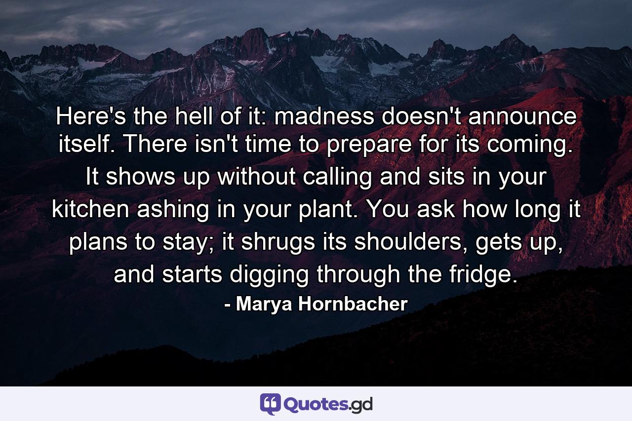 Here's the hell of it: madness doesn't announce itself. There isn't time to prepare for its coming. It shows up without calling and sits in your kitchen ashing in your plant. You ask how long it plans to stay; it shrugs its shoulders, gets up, and starts digging through the fridge. - Quote by Marya Hornbacher